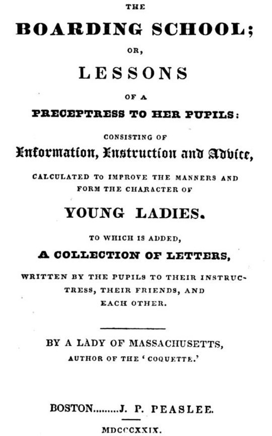 The Boarding School
Lessons of a Preceptress to Her Pupils: Consisting of
Information, Instruction and Advice, Calculated to Improve
the Manners and Form the Character of Young Ladies. to
Which Is Added, a Collection of Letters, Written by the
Pupils to Their Instructress, Their Friends, and Each Other.