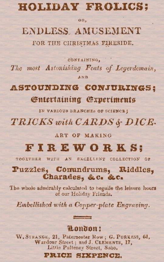 Holiday Frolics; Or, Endless Amusement For the Christmas Fireside
Containing, the Most Astonishing Feats of Legerdemain, and
Astounding Conjurings; Entertaining Experiments in Various
Branches of Science; Tricks With Cards & Dice. Art of
Making Fireworks; Together With an Excellent Collection
of Puzzles, Conundrums, Riddles, Charades, &C. &C. the
Whole Admirably Calculated to Beguile the Leisure Hours
of Our Holiday Friends. Embellished With a Copper-plate
Engraving